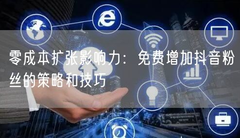 零成本扩张影响力：免费增加抖音粉丝的策略