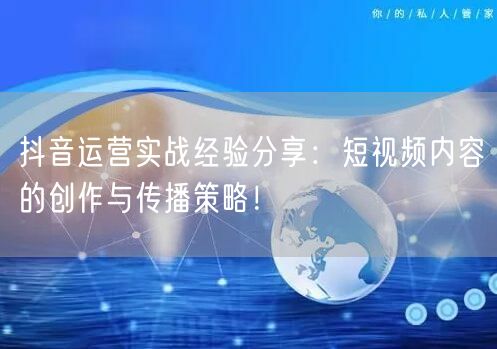 抖音运营实战经验分享：短视频内容的创作与传播策略！
