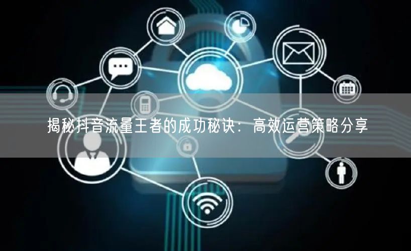 揭秘抖音流量王者的成功秘诀：高效运营策略分享