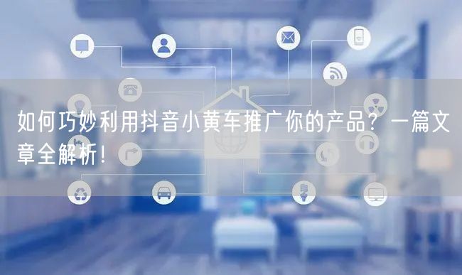 如何巧妙利用抖音小黄车推广你的产品？一篇文章全解析！