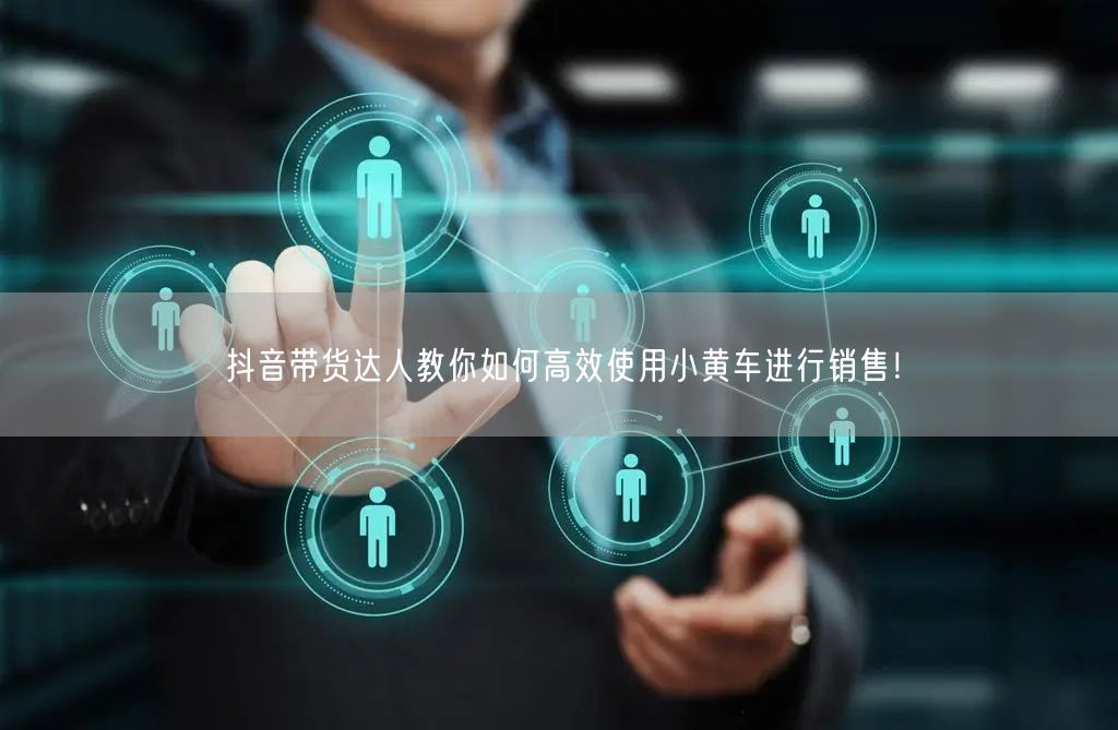 抖音带货达人教你如何高效使用小黄车进行销售！