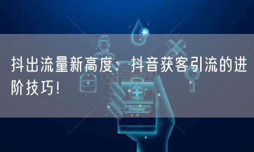 抖出流量新高度：抖音获客引流的进阶技巧！
