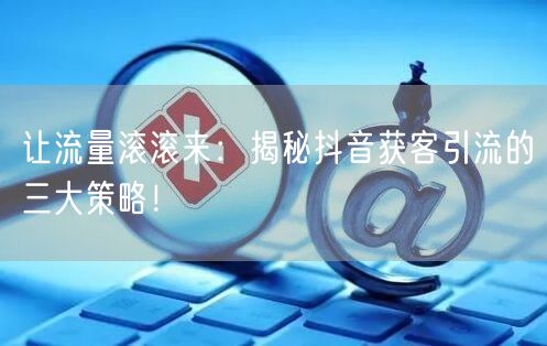 让流量滚滚来：揭秘抖音获客引流的三大策略