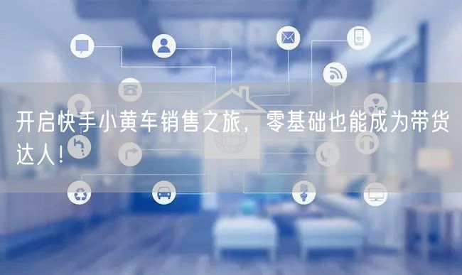 开启快手小黄车销售之旅，零基础也能成为带
