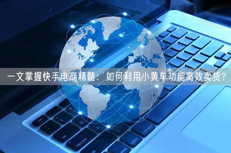 一文掌握快手电商精髓：如何利用小黄车功能