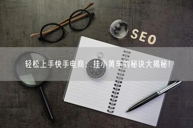轻松上手快手电商：挂小黄车的秘诀大揭秘！