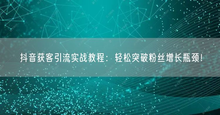 抖音获客引流实战教程：轻松突破粉丝增长瓶