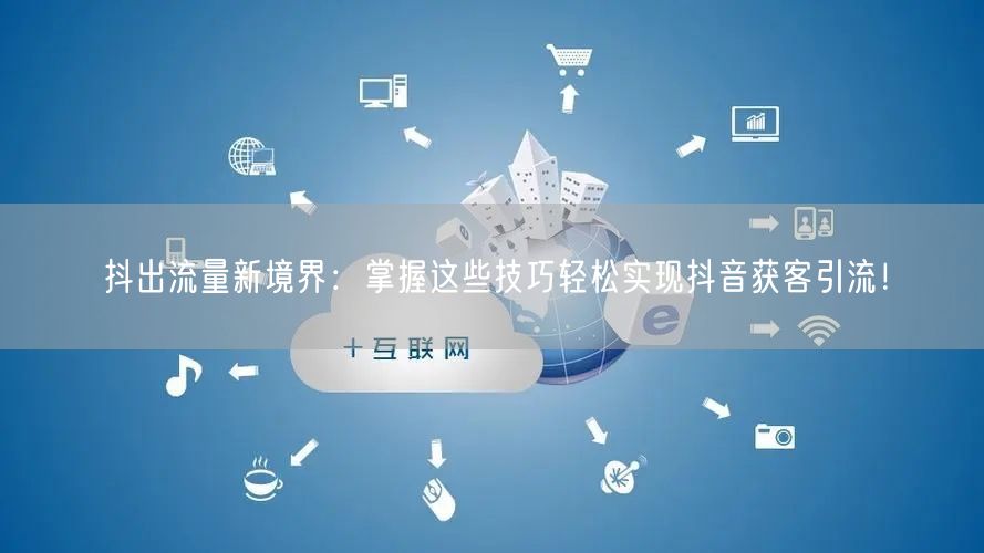 抖出流量新境界：掌握这些技巧轻松实现抖音获客引流！