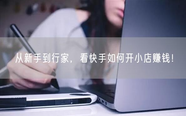 从新手到行家，看快手如何开小店赚钱！